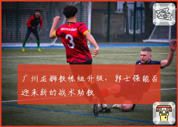 广州龙狮教练组升级，郭士强能否迎来新的战术助教