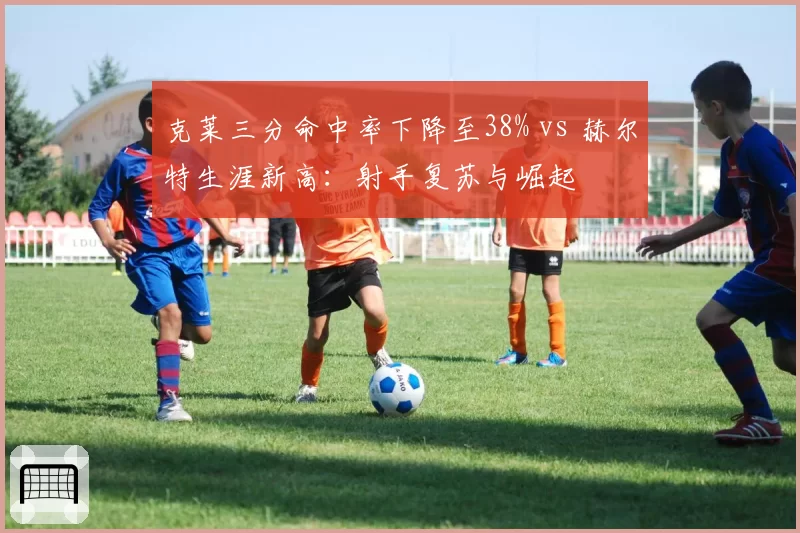 克莱三分命中率下降至38% vs 赫尔特生涯新高：射手复苏与崛起