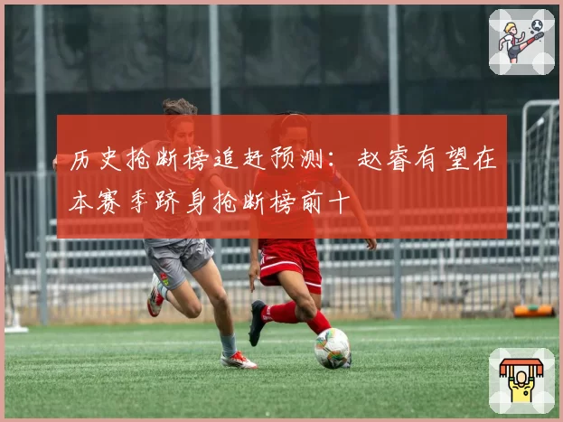 历史抢断榜追赶预测：赵睿有望在本赛季跻身抢断榜前十