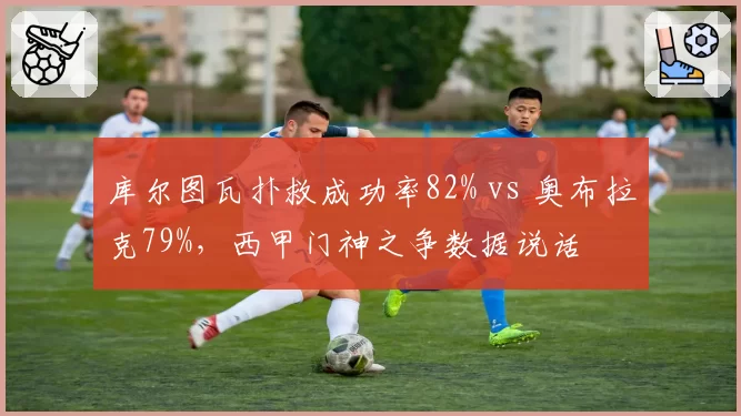 库尔图瓦扑救成功率82% vs 奥布拉克79%，西甲门神之争数据说话
