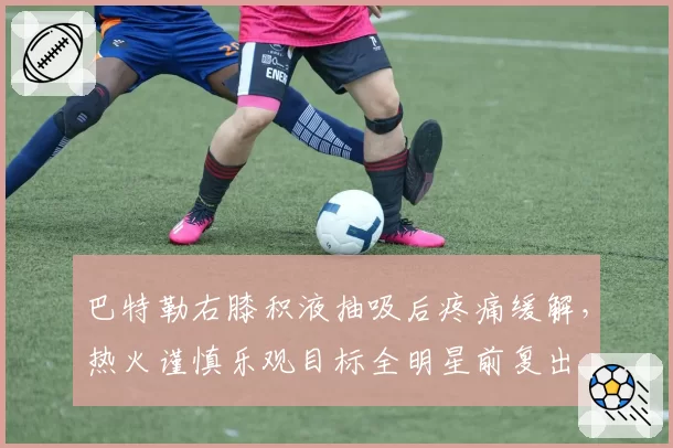巴特勒右膝积液抽吸后疼痛缓解，热火谨慎乐观目标全明星前复出