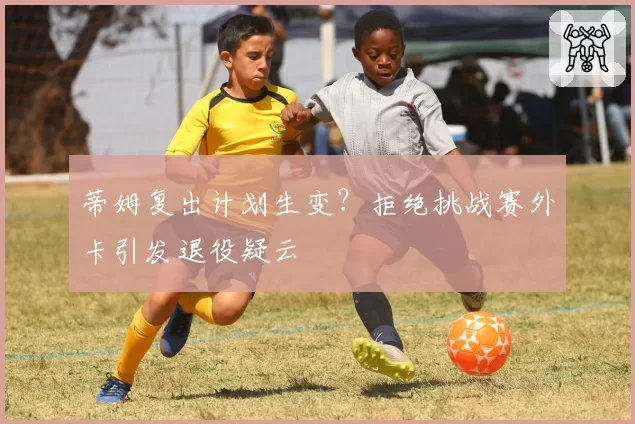 蒂姆复出计划生变？拒绝挑战赛外卡引发退役疑云