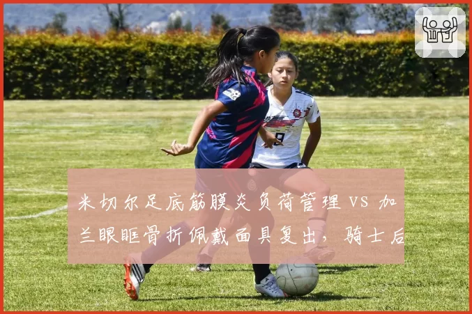 米切尔足底筋膜炎负荷管理 vs 加兰眼眶骨折佩戴面具复出，骑士后场伤病处理模式两极