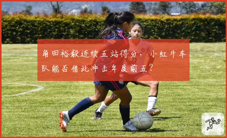 角田裕毅连续五站得分，小红牛车队能否借此冲击年度前五？