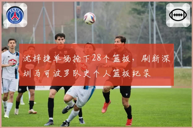 沈梓捷单场抢下28个篮板，刷新深圳马可波罗队史个人篮板纪录