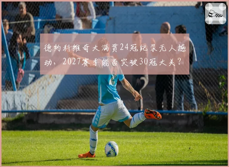德约科维奇大满贯24冠纪录无人撼动，2027赛季能否突破30冠大关？