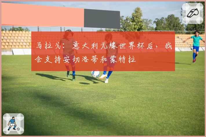 马拉戈:意大利无缘世界杯后,我会支持安切洛蒂和蒙特拉