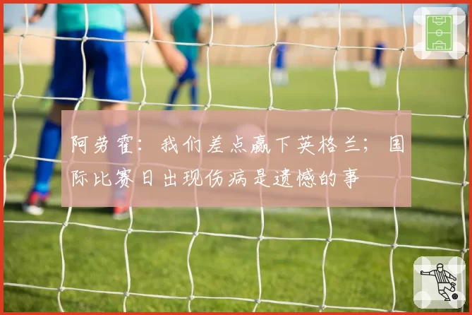阿劳霍：我们差点赢下英格兰；国际比赛日出现伤病是遗憾的事