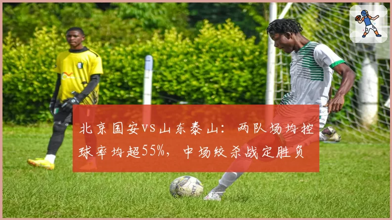 北京国安vs山东泰山:两队场均控球率均超55%,中场绞杀战定胜负