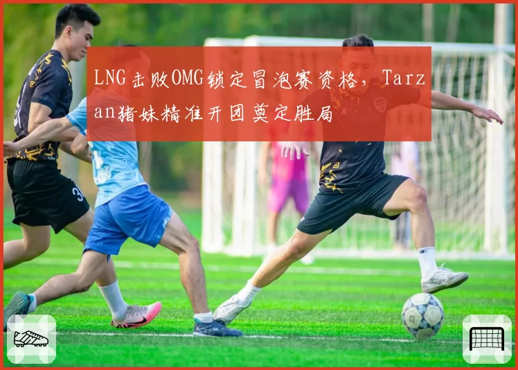 LNG击败OMG锁定冒泡赛资格，Tarzan猪妹精准开团奠定胜局