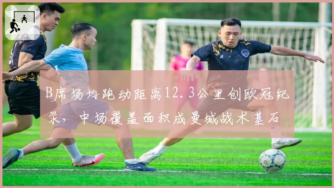 B席场均跑动距离12.3公里创欧冠纪录，中场覆盖面积成曼城战术基石