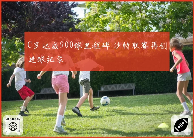 C罗达成900球里程碑 沙特联赛再创进球纪录