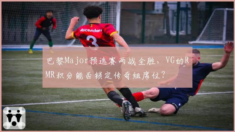 巴黎Major预选赛两战全胜,VG的RMR积分能否锁定传奇组席位?