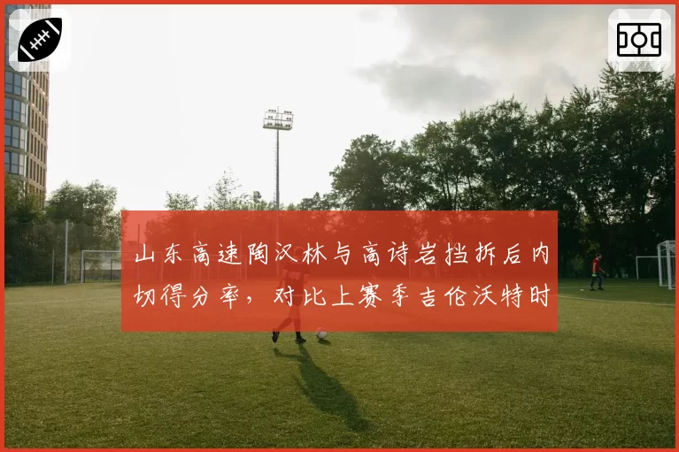 山东高速陶汉林与高诗岩挡拆后内切得分率，对比上赛季吉伦沃特时期效率