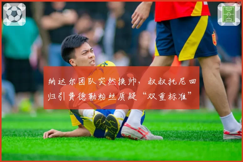 纳达尔团队突然换帅，叔叔托尼回归引费德勒粉丝质疑“双重标准”