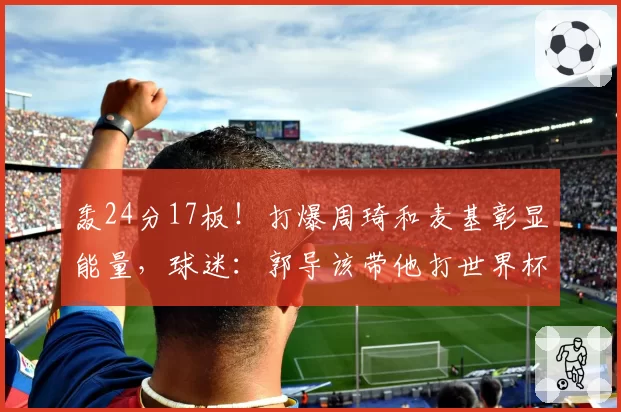 轰24分17板！打爆周琦和麦基彰显能量，球迷：郭导该带他打世界杯