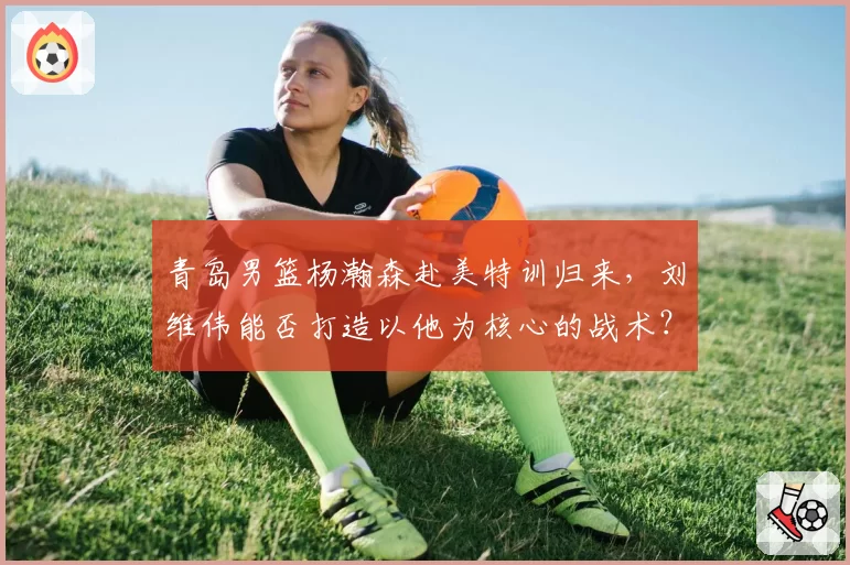 青岛男篮杨瀚森赴美特训归来，刘维伟能否打造以他为核心的战术？