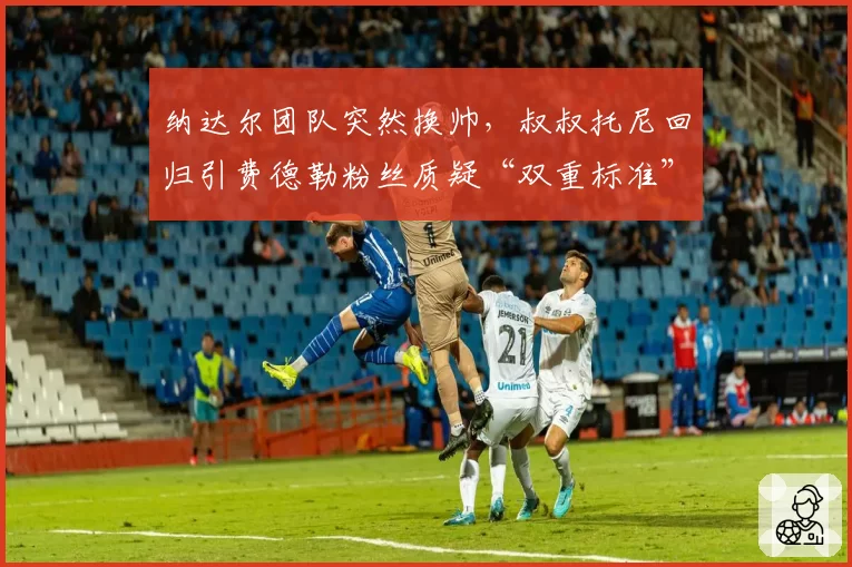 纳达尔团队突然换帅，叔叔托尼回归引费德勒粉丝质疑“双重标准”