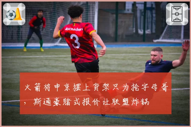火箭将申京摆上货架只为抢字母哥，斯通豪赌式报价让联盟炸锅