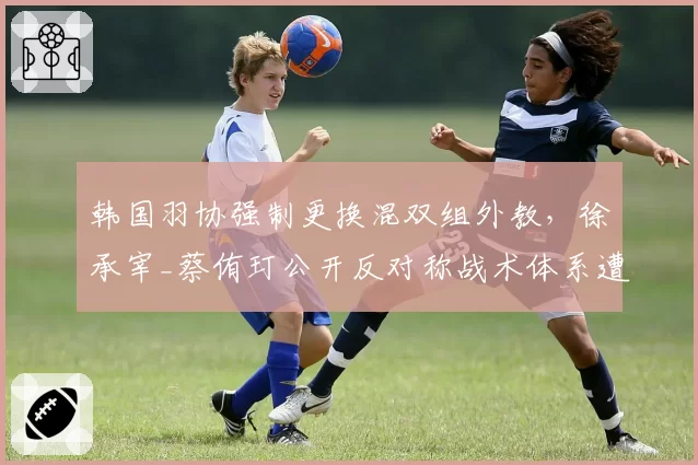 韩国羽协强制更换混双组外教，徐承宰_蔡侑玎公开反对称战术体系遭推倒重来