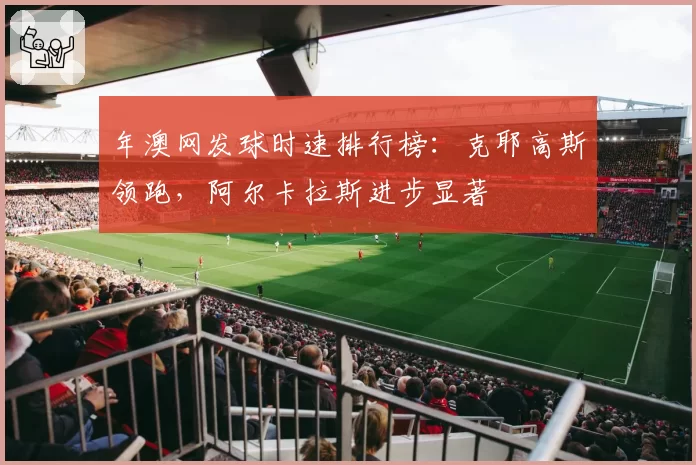 年澳网发球时速排行榜:克耶高斯领跑,阿尔卡拉斯进步显著