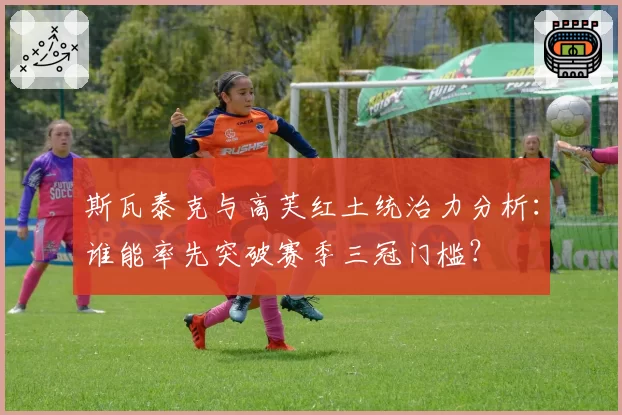 斯瓦泰克与高芙红土统治力分析：谁能率先突破赛季三冠门槛？