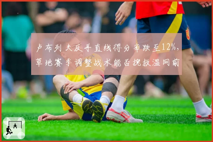 卢布列夫反手直线得分率跌至12%,草地赛季调整战术能否挽救温网前景