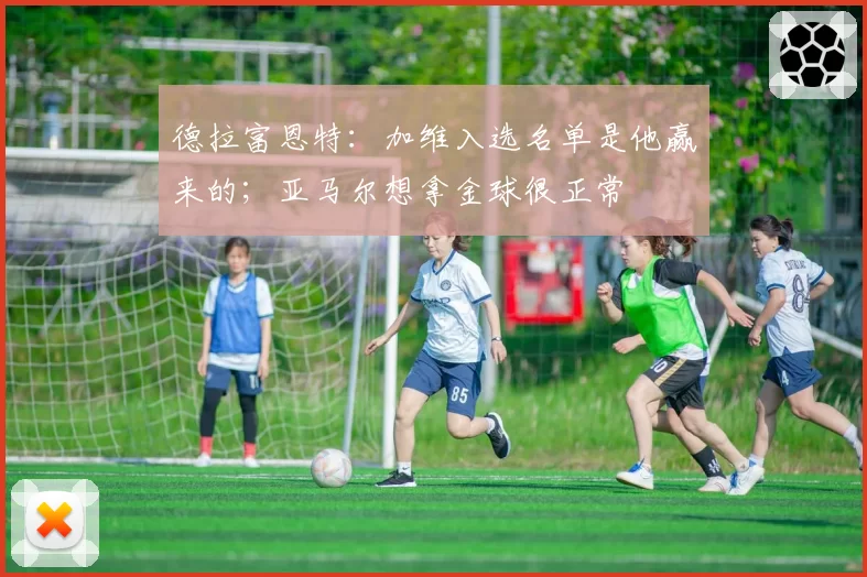 德拉富恩特：加维入选名单是他赢来的；亚马尔想拿金球很正常