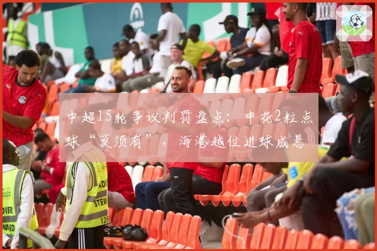 中超15轮争议判罚盘点:申花2粒点球“莫须有”,海港越位进球成悬案