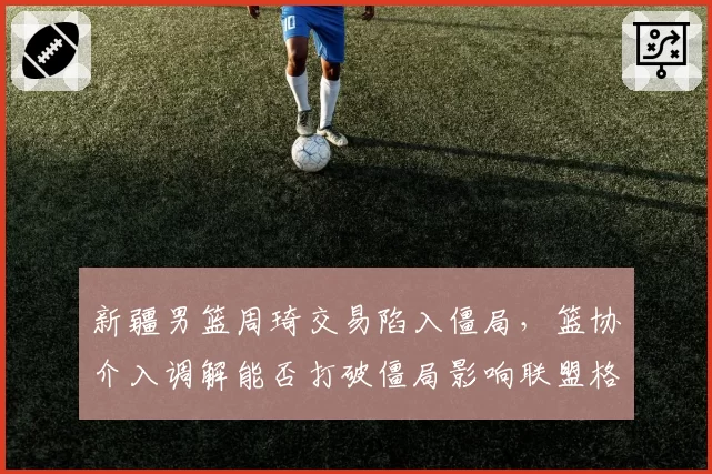 新疆男篮周琦交易陷入僵局，篮协介入调解能否打破僵局影响联盟格局