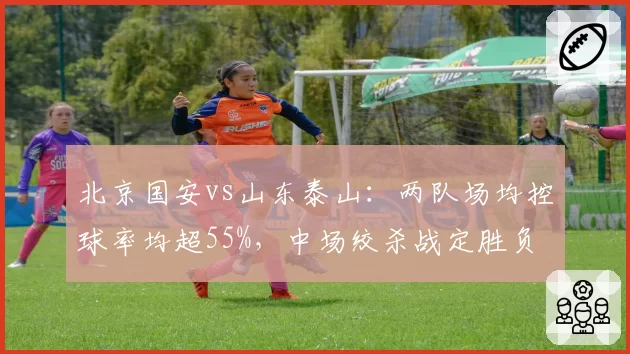北京国安vs山东泰山:两队场均控球率均超55%,中场绞杀战定胜负