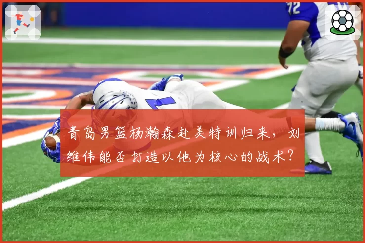 青岛男篮杨瀚森赴美特训归来，刘维伟能否打造以他为核心的战术？
