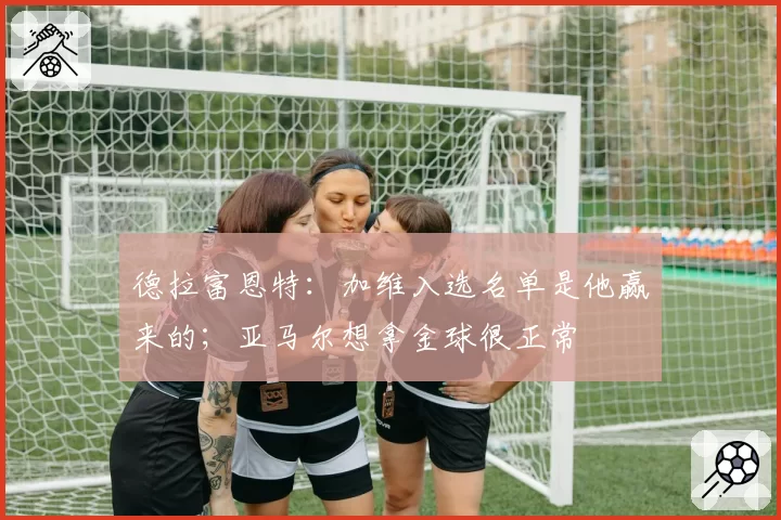 德拉富恩特：加维入选名单是他赢来的；亚马尔想拿金球很正常