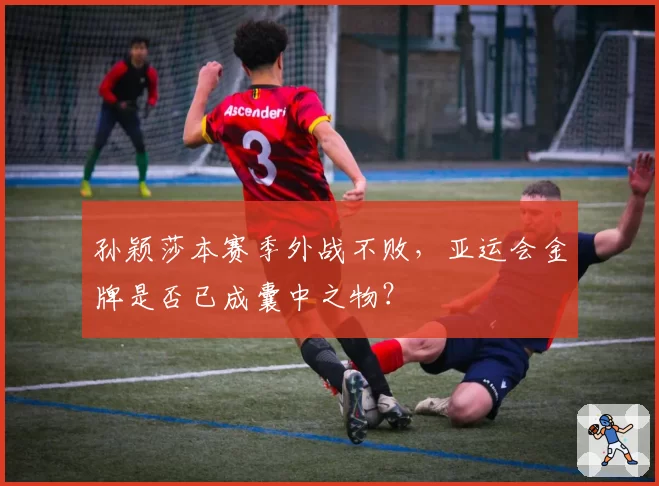 孙颖莎本赛季外战不败，亚运会金牌是否已成囊中之物？