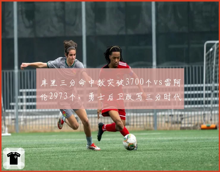 库里三分命中数突破3700个vs雷阿伦2973个，勇士后卫改写三分时代里程碑