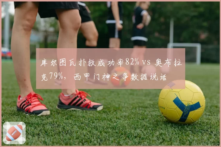 库尔图瓦扑救成功率82% vs 奥布拉克79%，西甲门神之争数据说话
