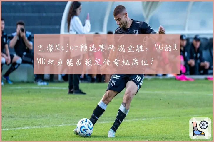 巴黎Major预选赛两战全胜，VG的RMR积分能否锁定传奇组席位？