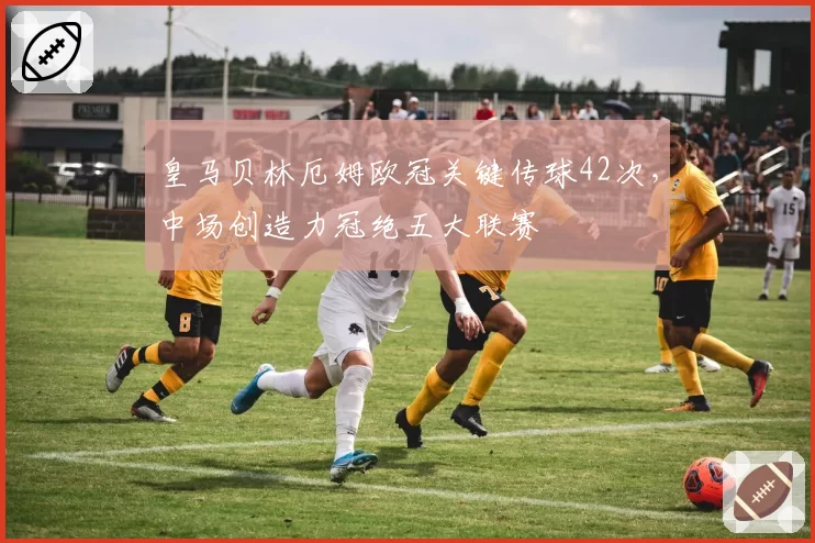 皇马贝林厄姆欧冠关键传球42次，中场创造力冠绝五大联赛