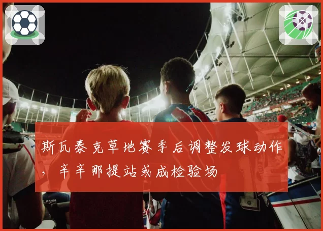 斯瓦泰克草地赛季后调整发球动作，辛辛那提站或成检验场