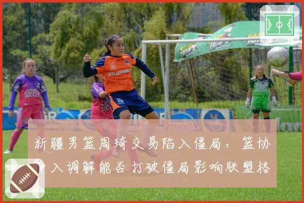 新疆男篮周琦交易陷入僵局，篮协介入调解能否打破僵局影响联盟格局