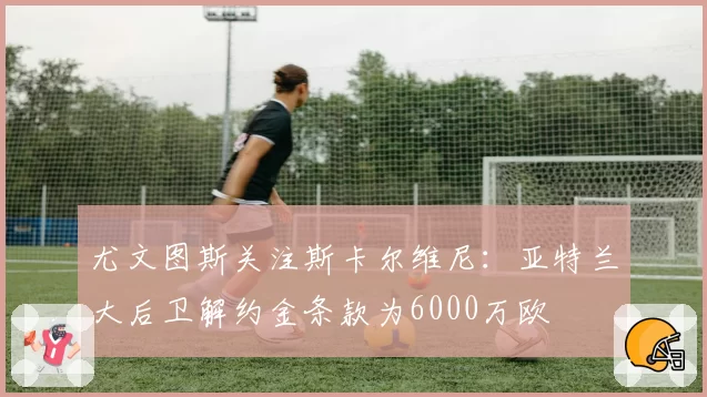 尤文图斯关注斯卡尔维尼:亚特兰大后卫解约金条款为6000万欧