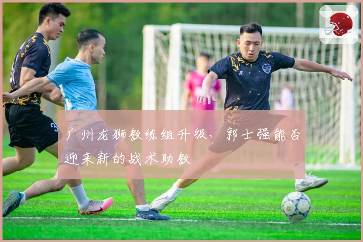 广州龙狮教练组升级，郭士强能否迎来新的战术助教