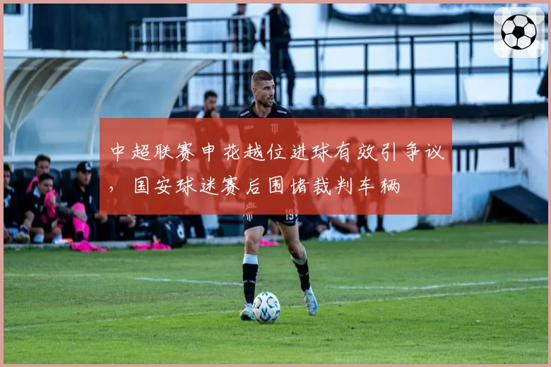 中超联赛申花越位进球有效引争议，国安球迷赛后围堵裁判车辆