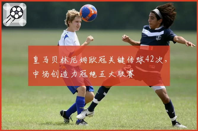 皇马贝林厄姆欧冠关键传球42次，中场创造力冠绝五大联赛