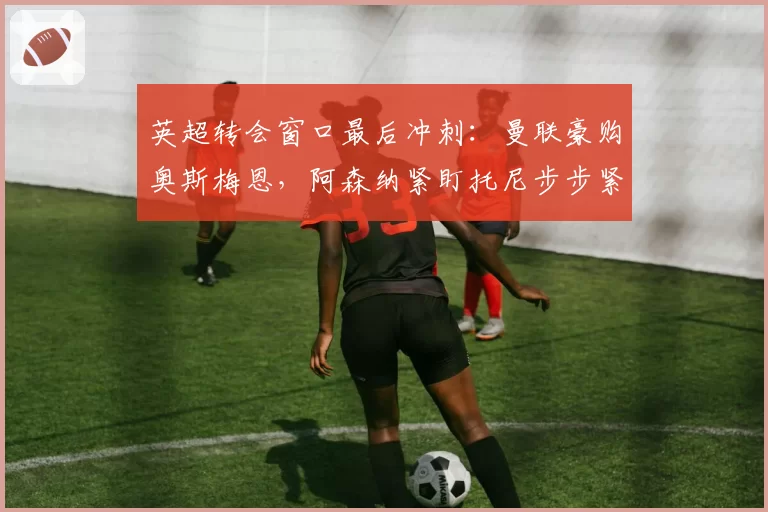 英超转会窗口最后冲刺：曼联豪购奥斯梅恩，阿森纳紧盯托尼步步紧逼