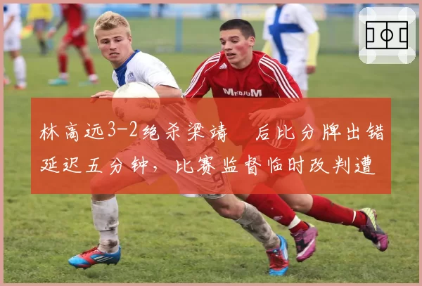 林高远3-2绝杀梁靖崑后比分牌出错延迟五分钟，比赛监督临时改判遭技术台抗议
