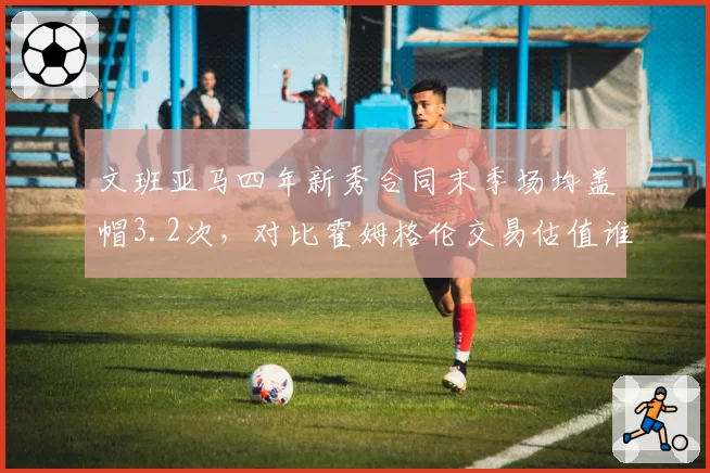 文班亚马四年新秀合同末季场均盖帽3.2次，对比霍姆格伦交易估值谁更高