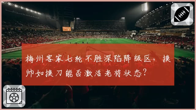 梅州客家七轮不胜深陷降级区，换帅如换刀能否激活老将状态？