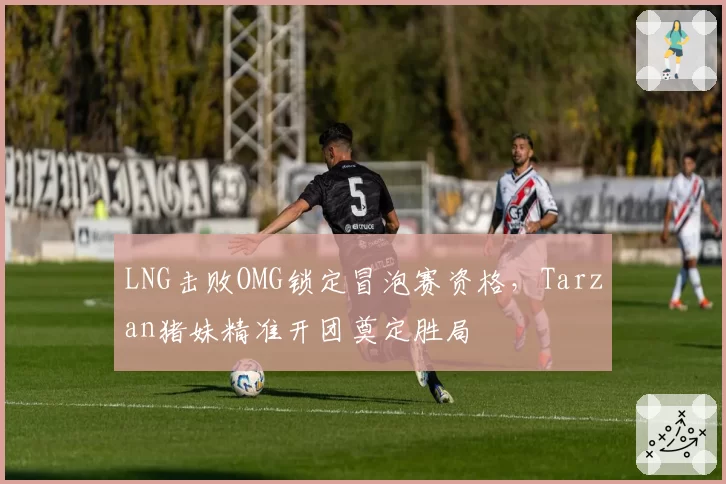 LNG击败OMG锁定冒泡赛资格，Tarzan猪妹精准开团奠定胜局