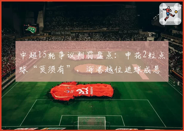 中超15轮争议判罚盘点:申花2粒点球“莫须有”,海港越位进球成悬案